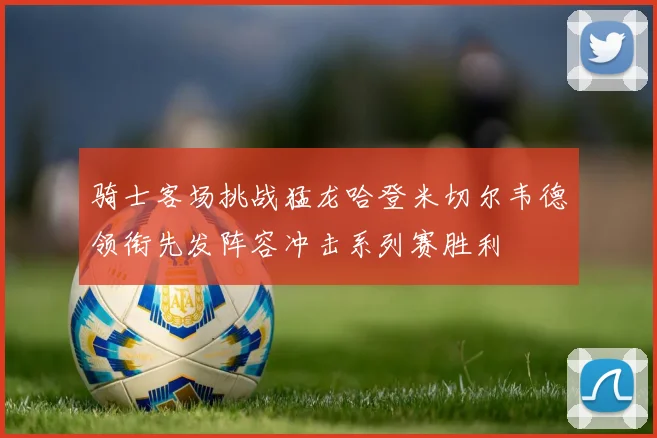 骑士客场挑战猛龙哈登米切尔韦德领衔先发阵容冲击系列赛胜利