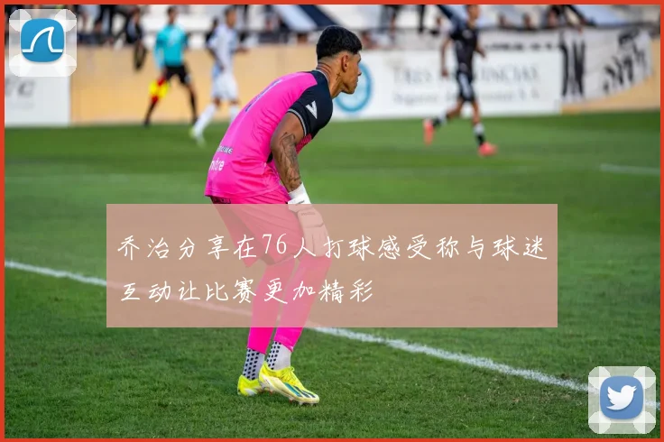乔治分享在76人打球感受称与球迷互动让比赛更加精彩