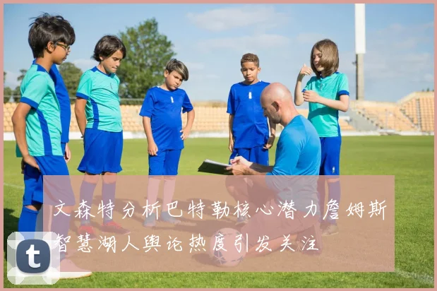 文森特分析巴特勒核心潜力詹姆斯智慧湖人舆论热度引发关注