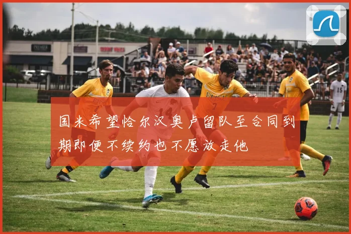 国米希望恰尔汉奥卢留队至合同到期即便不续约也不愿放走他