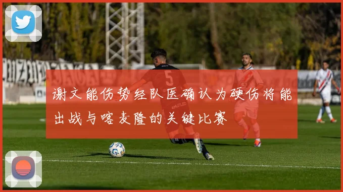 谢文能伤势经队医确认为硬伤将能出战与喀麦隆的关键比赛