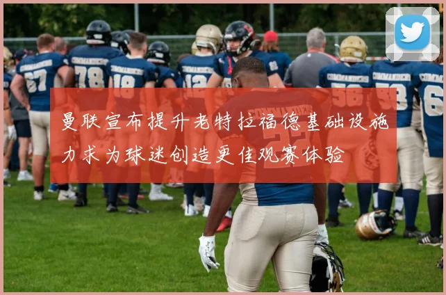 曼联宣布提升老特拉福德基础设施力求为球迷创造更佳观赛体验