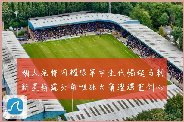 湖人老将闪耀绿军中生代崛起马刺新星崭露头角唯独火箭遭遇重创心碎不已