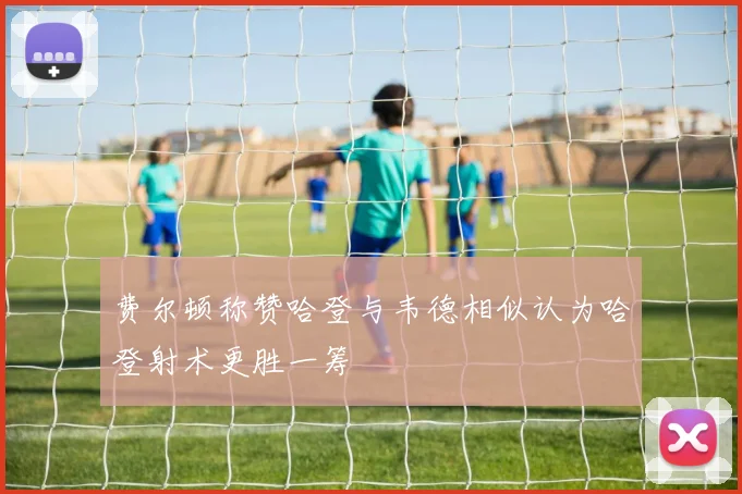 费尔顿称赞哈登与韦德相似认为哈登射术更胜一筹
