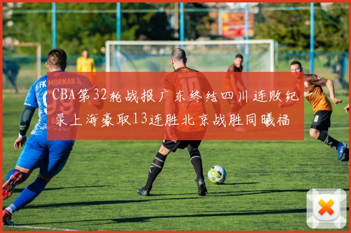 CBA第32轮战报广东终结四川连败纪录上海豪取13连胜北京战胜同曦福建不敌辽宁