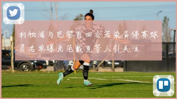 利物浦与巴黎首回合若染黄停赛球员名单曝光范戴克等人引关注