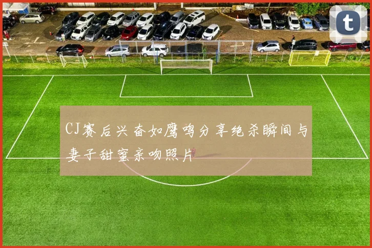 CJ赛后兴奋如鹰鸣分享绝杀瞬间与妻子甜蜜亲吻照片
