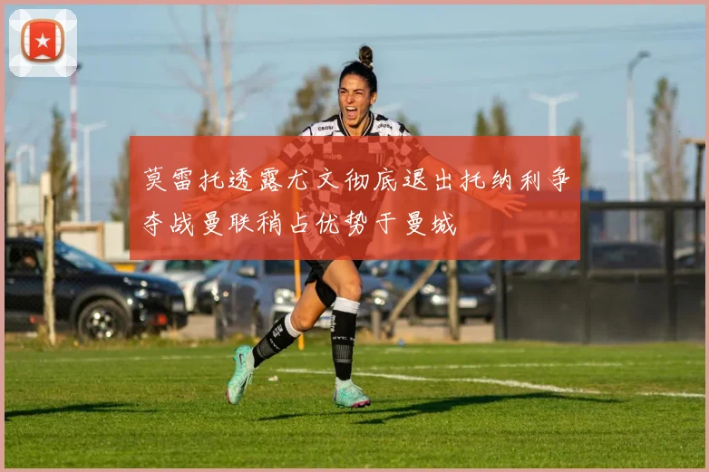 莫雷托透露尤文彻底退出托纳利争夺战曼联稍占优势于曼城