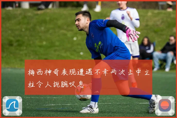 梅西神奇表现遭遇不幸两次击中立柱令人扼腕叹息